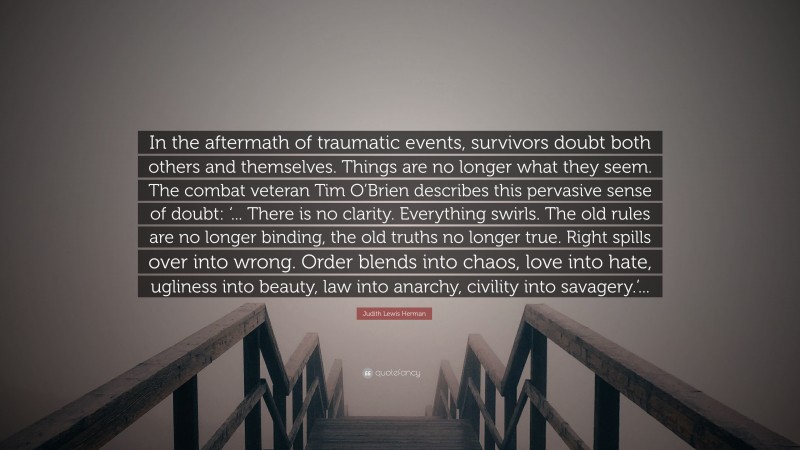 Judith Lewis Herman Quote: “In the aftermath of traumatic events, survivors doubt both others and themselves. Things are no longer what they seem. The combat veteran Tim O’Brien describes this pervasive sense of doubt: ‘... There is no clarity. Everything swirls. The old rules are no longer binding, the old truths no longer true. Right spills over into wrong. Order blends into chaos, love into hate, ugliness into beauty, law into anarchy, civility into savagery.’...”