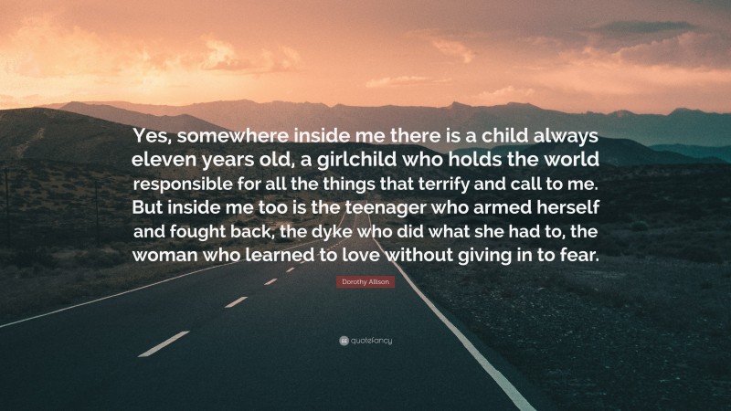 Dorothy Allison Quote: “Yes, somewhere inside me there is a child always eleven years old, a girlchild who holds the world responsible for all the things that terrify and call to me. But inside me too is the teenager who armed herself and fought back, the dyke who did what she had to, the woman who learned to love without giving in to fear.”