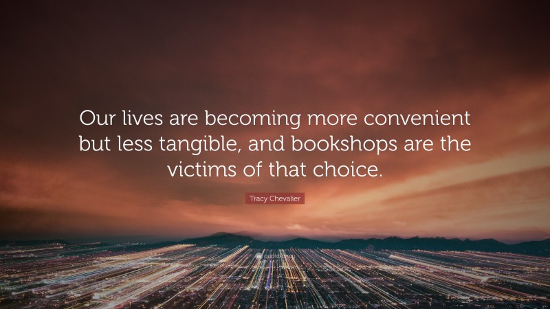 Tracy Chevalier Quote: “Our lives are becoming more convenient but less tangible, and bookshops are the victims of that choice.”