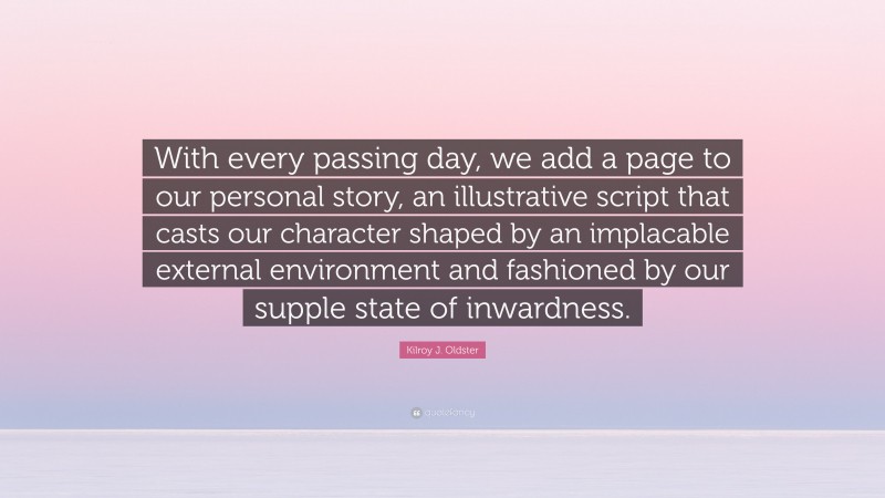 Kilroy J. Oldster Quote: “With every passing day, we add a page to our personal story, an illustrative script that casts our character shaped by an implacable external environment and fashioned by our supple state of inwardness.”