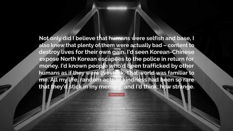 Hyeonseo Lee Quote: “Not only did I believe that humans were selfish and base, I also knew that plenty of them were actually bad – content to destroy lives for their own gain. I’d seen Korean-Chinese expose North Korean escapees to the police in return for money. I’d known people who’d been trafficked by other humans as if they were livestock. That world was familiar to me. All my life, random acts of kindness had been so rare that they’d stick in my memory, and I’d think: how strange.”