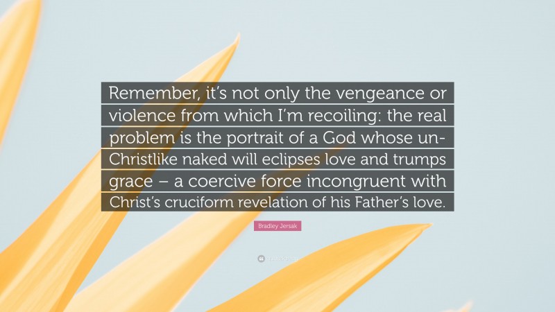 Bradley Jersak Quote: “Remember, it’s not only the vengeance or violence from which I’m recoiling: the real problem is the portrait of a God whose un-Christlike naked will eclipses love and trumps grace – a coercive force incongruent with Christ’s cruciform revelation of his Father’s love.”