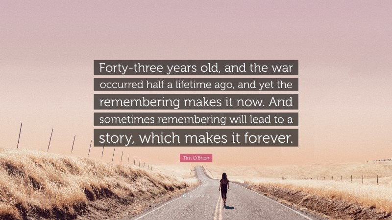 Tim O'Brien Quote: “Forty-three years old, and the war occurred half a lifetime ago, and yet the remembering makes it now. And sometimes remembering will lead to a story, which makes it forever.”