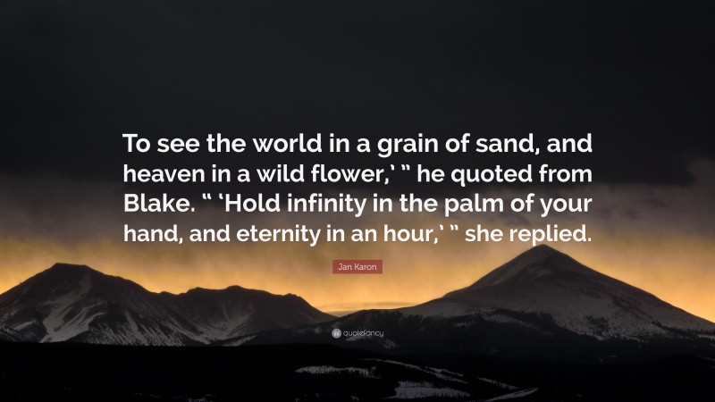 Jan Karon Quote: “To see the world in a grain of sand, and heaven in a wild flower,’ ” he quoted from Blake. “ ‘Hold infinity in the palm of your hand, and eternity in an hour,’ ” she replied.”