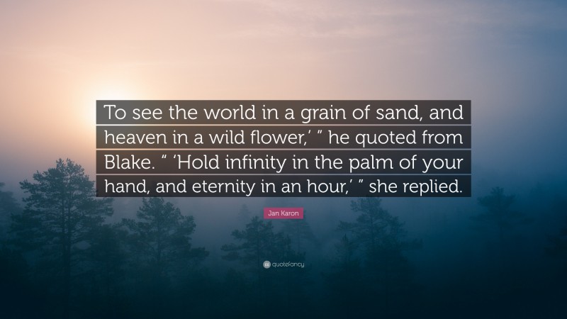Jan Karon Quote: “To see the world in a grain of sand, and heaven in a wild flower,’ ” he quoted from Blake. “ ‘Hold infinity in the palm of your hand, and eternity in an hour,’ ” she replied.”
