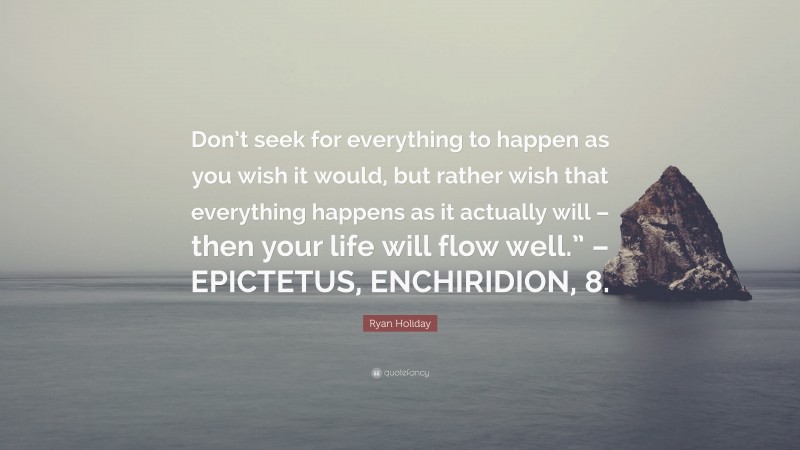 Ryan Holiday Quote: “Don’t seek for everything to happen as you wish it would, but rather wish that everything happens as it actually will – then your life will flow well.” – EPICTETUS, ENCHIRIDION, 8.”