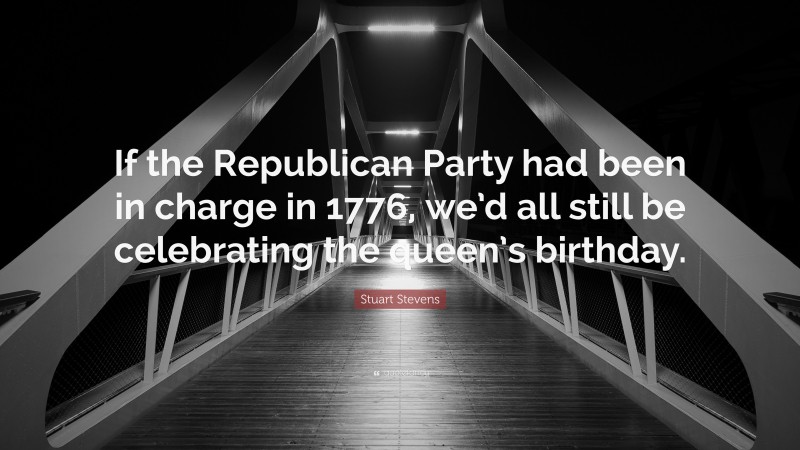 Stuart Stevens Quote: “If the Republican Party had been in charge in 1776, we’d all still be celebrating the queen’s birthday.”