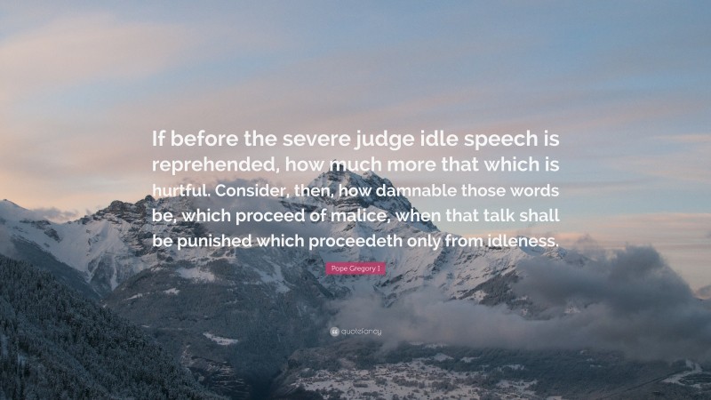 Pope Gregory I Quote: “If before the severe judge idle speech is reprehended, how much more that which is hurtful. Consider, then, how damnable those words be, which proceed of malice, when that talk shall be punished which proceedeth only from idleness.”