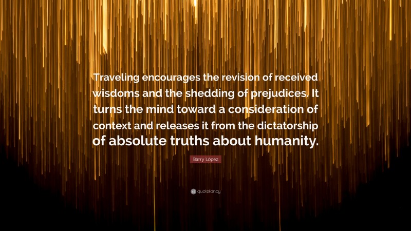 Barry López Quote: “Traveling encourages the revision of received wisdoms and the shedding of prejudices. It turns the mind toward a consideration of context and releases it from the dictatorship of absolute truths about humanity.”