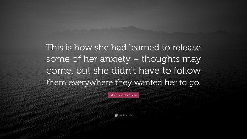 Maureen Johnson Quote: “This is how she had learned to release some of her anxiety – thoughts may come, but she didn’t have to follow them everywhere they wanted her to go.”