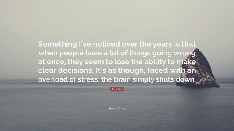 Tom Bale Quote: “Something I’ve noticed over the years is that when people have a lot of things going wrong at once, they seem to lose the ability to make clear decisions. It’s as though, faced with an overload of stress, the brain simply shuts down.”