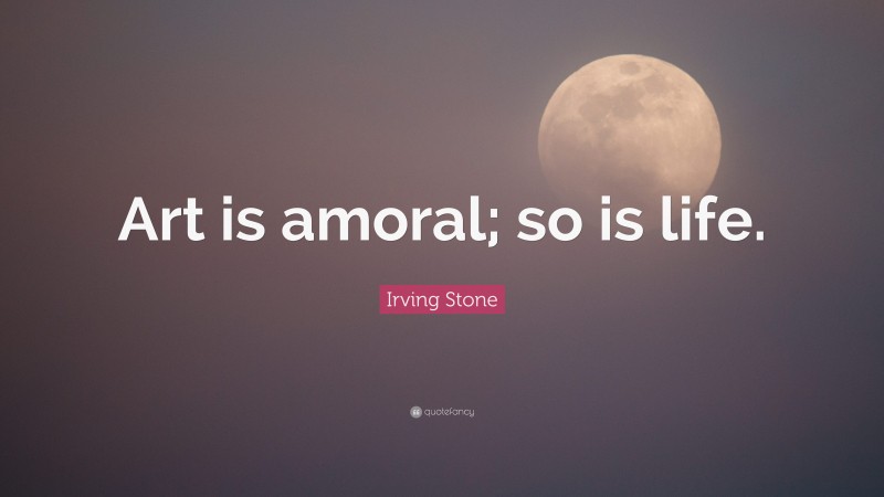 Irving Stone Quote: “Art is amoral; so is life.”