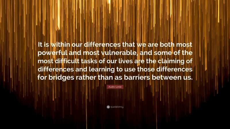 Audre Lorde Quote: “It is within our differences that we are both most powerful and most vulnerable, and some of the most difficult tasks of our lives are the claiming of differences and learning to use those differences for bridges rather than as barriers between us.”