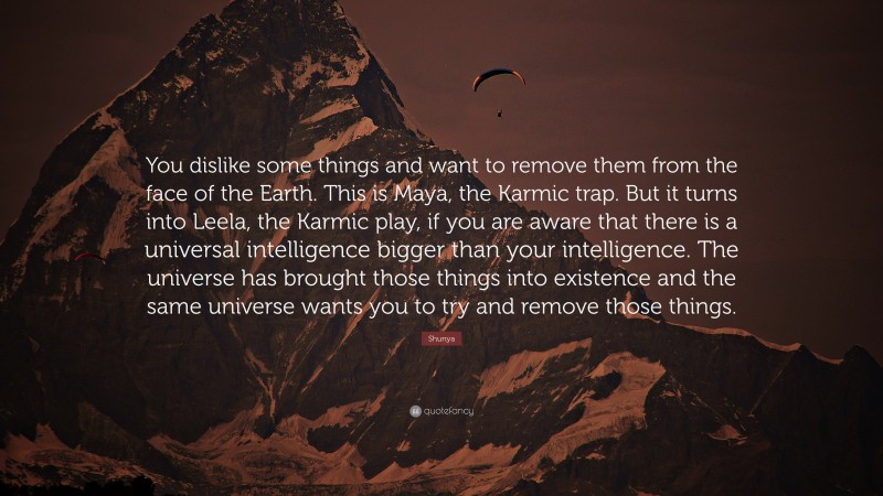 Shunya Quote: “You dislike some things and want to remove them from the face of the Earth. This is Maya, the Karmic trap. But it turns into Leela, the Karmic play, if you are aware that there is a universal intelligence bigger than your intelligence. The universe has brought those things into existence and the same universe wants you to try and remove those things.”