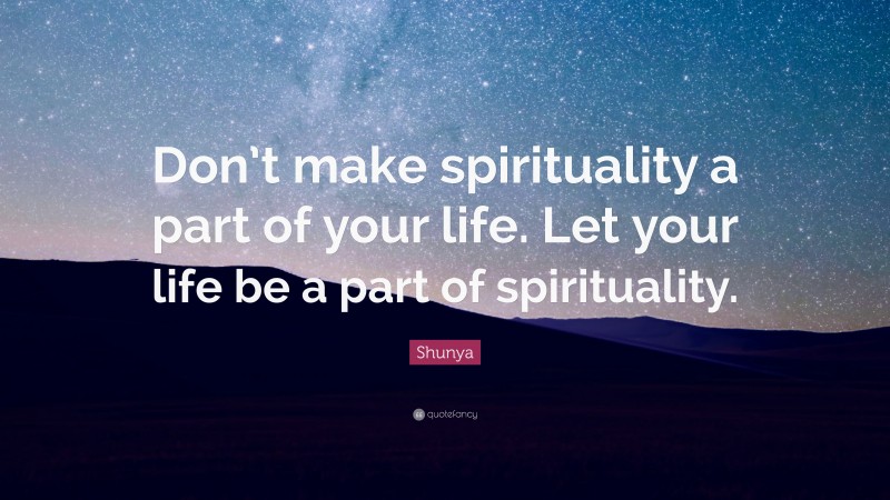 Shunya Quote: “Don’t make spirituality a part of your life. Let your life be a part of spirituality.”