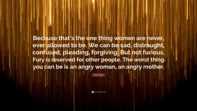 Amy Engel Quote: “Because that’s the one thing women are never, ever allowed to be. We can be sad, distraught, confused, pleading, forgiving. But not furious. Fury is reserved for other people. The worst thing you can be is an angry woman, an angry mother.”