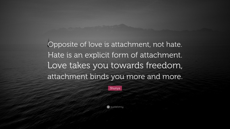 Shunya Quote: “Opposite of love is attachment, not hate. Hate is an explicit form of attachment. Love takes you towards freedom, attachment binds you more and more.”