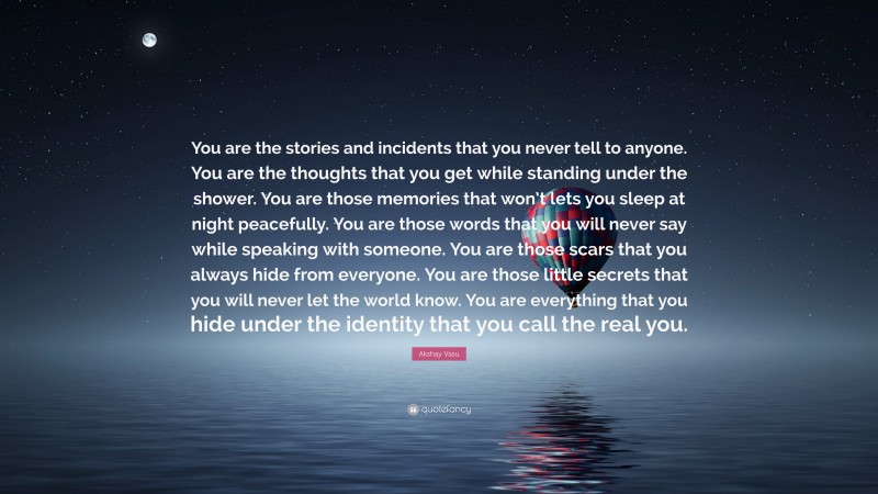 Akshay Vasu Quote: “You are the stories and incidents that you never tell to anyone. You are the thoughts that you get while standing under the shower. You are those memories that won’t lets you sleep at night peacefully. You are those words that you will never say while speaking with someone. You are those scars that you always hide from everyone. You are those little secrets that you will never let the world know. You are everything that you hide under the identity that you call the real you.”