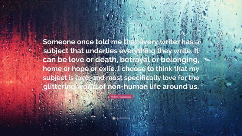 Helen Macdonald Quote: “Someone once told me that every writer has a subject that underlies everything they write. It can be love or death, betrayal or belonging, home or hope or exile. I choose to think that my subject is love, and most specifically love for the glittering world of non-human life around us.”