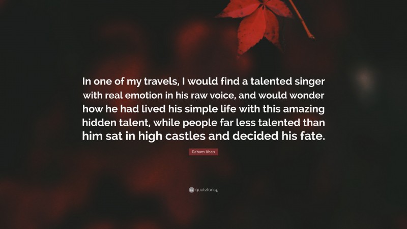 Reham Khan Quote: “In one of my travels, I would find a talented singer with real emotion in his raw voice, and would wonder how he had lived his simple life with this amazing hidden talent, while people far less talented than him sat in high castles and decided his fate.”