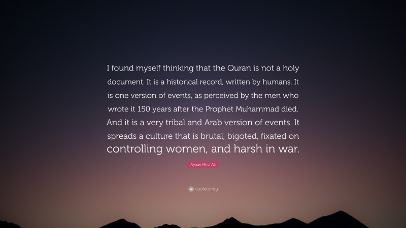 Ayaan Hirsi Ali Quote: “I found myself thinking that the Quran is not a holy document. It is a historical record, written by humans. It is one version of events, as perceived by the men who wrote it 150 years after the Prophet Muhammad died. And it is a very tribal and Arab version of events. It spreads a culture that is brutal, bigoted, fixated on controlling women, and harsh in war.”