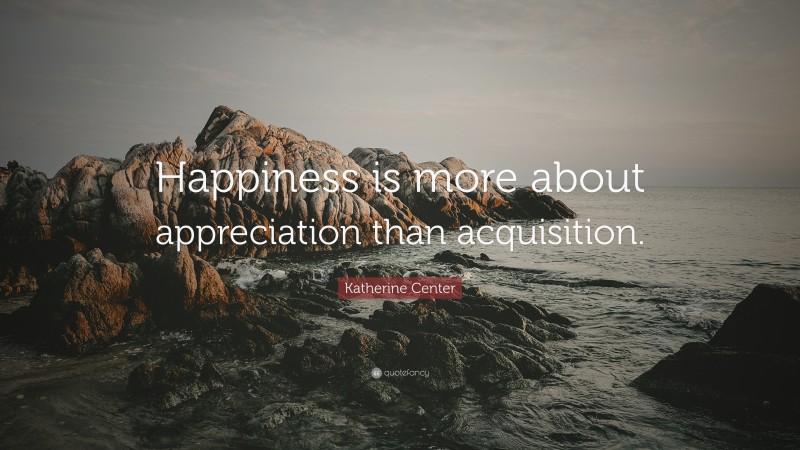 Katherine Center Quote: “Happiness is more about appreciation than acquisition.”