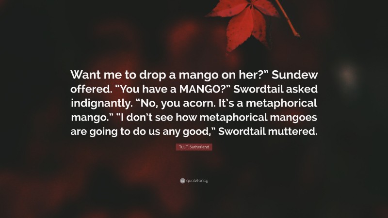 Tui T. Sutherland Quote: “Want me to drop a mango on her?” Sundew offered. “You have a MANGO?” Swordtail asked indignantly. “No, you acorn. It’s a metaphorical mango.” “I don’t see how metaphorical mangoes are going to do us any good,” Swordtail muttered.”