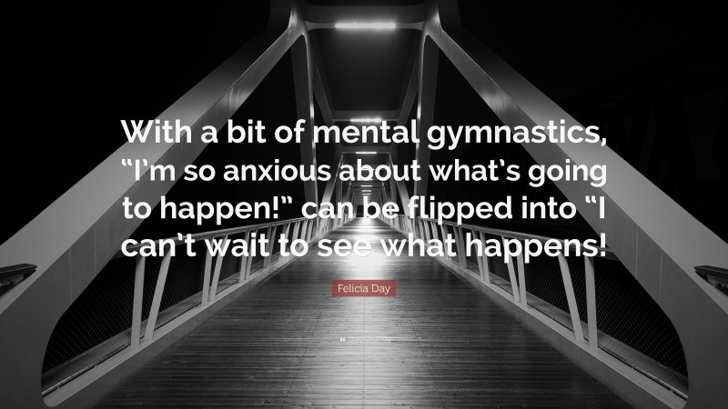 Felicia Day Quote: “With a bit of mental gymnastics, “I’m so anxious about what’s going to happen!” can be flipped into “I can’t wait to see what happens!”