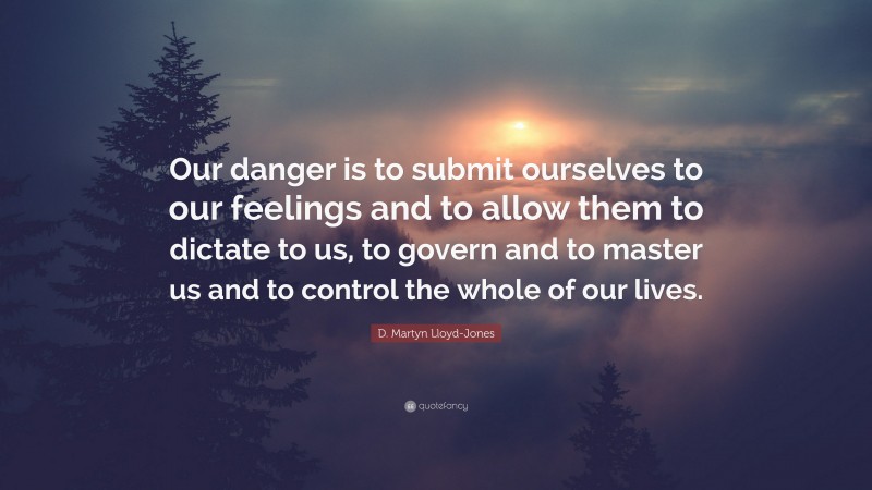 D. Martyn Lloyd-Jones Quote: “Our danger is to submit ourselves to our feelings and to allow them to dictate to us, to govern and to master us and to control the whole of our lives.”