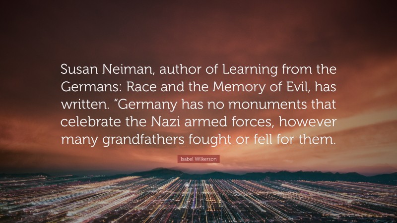 Isabel Wilkerson Quote: “Susan Neiman, author of Learning from the Germans: Race and the Memory of Evil, has written. “Germany has no monuments that celebrate the Nazi armed forces, however many grandfathers fought or fell for them.”