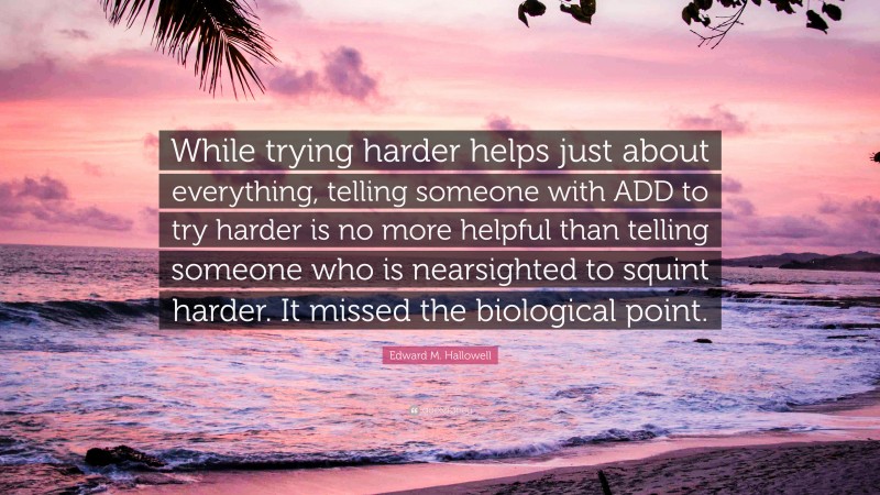 Edward M. Hallowell Quote: “While trying harder helps just about everything, telling someone with ADD to try harder is no more helpful than telling someone who is nearsighted to squint harder. It missed the biological point.”