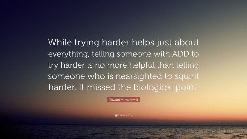 Edward M. Hallowell Quote: “While trying harder helps just about everything, telling someone with ADD to try harder is no more helpful than telling someone who is nearsighted to squint harder. It missed the biological point.”