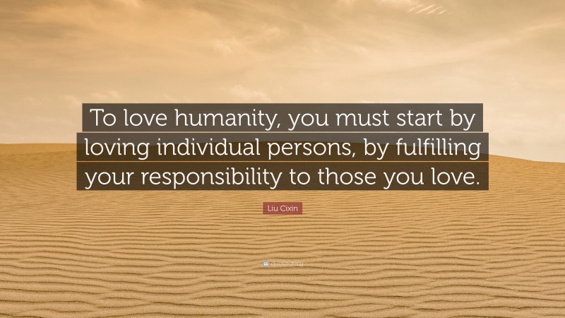 Liu Cixin Quote: “To love humanity, you must start by loving individual persons, by fulfilling your responsibility to those you love.”