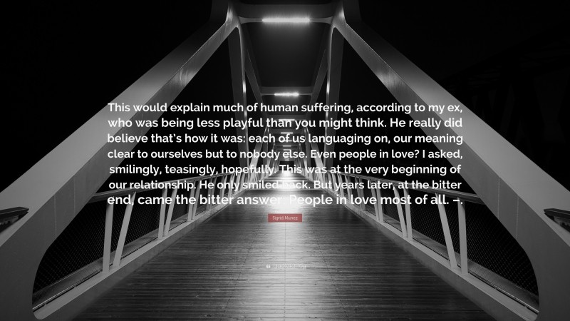 Sigrid Nunez Quote: “This would explain much of human suffering, according to my ex, who was being less playful than you might think. He really did believe that’s how it was: each of us languaging on, our meaning clear to ourselves but to nobody else. Even people in love? I asked, smilingly, teasingly, hopefully. This was at the very beginning of our relationship. He only smiled back. But years later, at the bitter end, came the bitter answer: People in love most of all. –.”