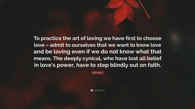 Bell Hooks Quote: “To practice the art of loving we have first to choose love – admit to ourselves that we want to know love and be loving even if we do not know what that means. The deeply cynical, who have lost all belief in love’s power, have to step blindly out on faith.”