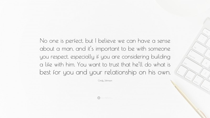 Cindy Johnson Quote: “No one is perfect, but I believe we can have a sense about a man, and it’s important to be with someone you respect, especially if you are considering building a life with him. You want to trust that he’ll do what is best for you and your relationship on his own.”