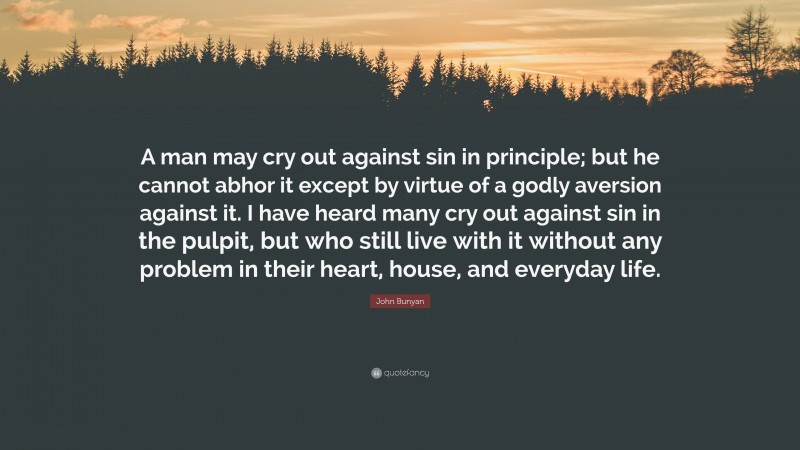 John Bunyan Quote: “A man may cry out against sin in principle; but he cannot abhor it except by virtue of a godly aversion against it. I have heard many cry out against sin in the pulpit, but who still live with it without any problem in their heart, house, and everyday life.”