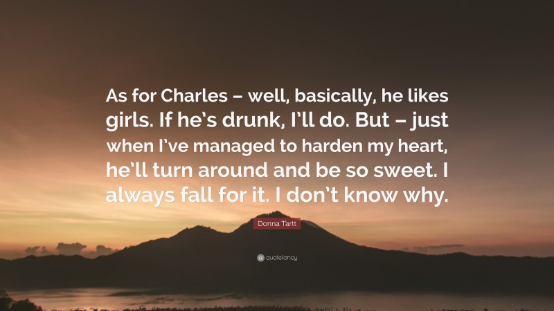 Donna Tartt Quote: “As for Charles – well, basically, he likes girls. If he’s drunk, I’ll do. But – just when I’ve managed to harden my heart, he’ll turn around and be so sweet. I always fall for it. I don’t know why.”