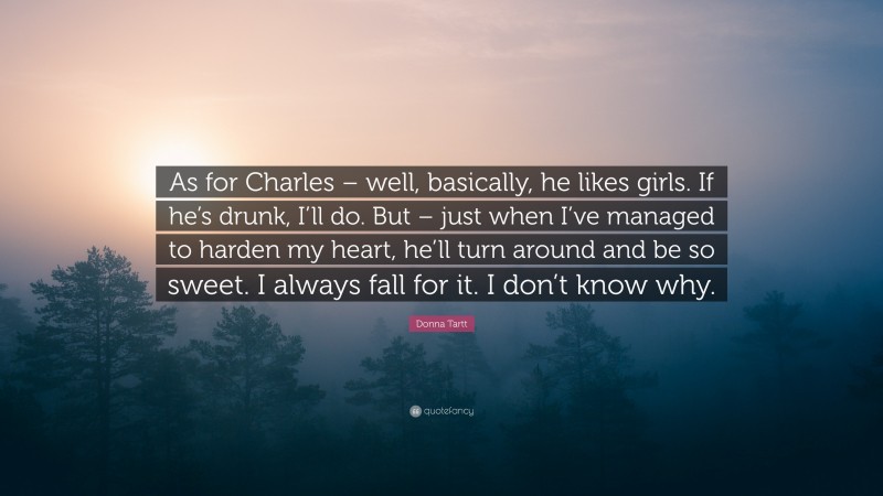 Donna Tartt Quote: “As for Charles – well, basically, he likes girls. If he’s drunk, I’ll do. But – just when I’ve managed to harden my heart, he’ll turn around and be so sweet. I always fall for it. I don’t know why.”