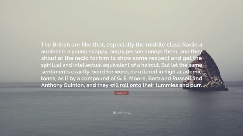 Stephen Fry Quote: “The British are like that, especially the middle class Radio 4 audience: a young snappy, angry person annoys them, and they shout at the radio for him to show some respect and get the spiritual and intellectual equivalent of a haircut. But let the same sentiments exactly, word for word, be uttered in high academic tones, as if by a compound of G. E. Moore, Bertrand Russell and Anthony Quinton, and they will roll onto their tummies and purr.”