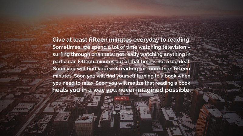 Arti Honrao Quote: “Give at least fifteen minutes everyday to reading. Sometimes, we spend a lot of time watching television – surfing through channels; not really watching anything in particular. Fifteen minutes out of that time is not a big deal. Soon you will find yourself reading for more than fifteen minutes. Soon you will find yourself turning to a book when you need to relax. Soon you will realize that reading a book heals you in a way you never imagined possible.”