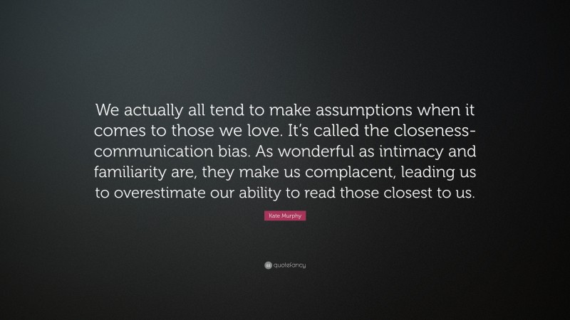 Kate Murphy Quote: “We actually all tend to make assumptions when it comes to those we love. It’s called the closeness-communication bias. As wonderful as intimacy and familiarity are, they make us complacent, leading us to overestimate our ability to read those closest to us.”