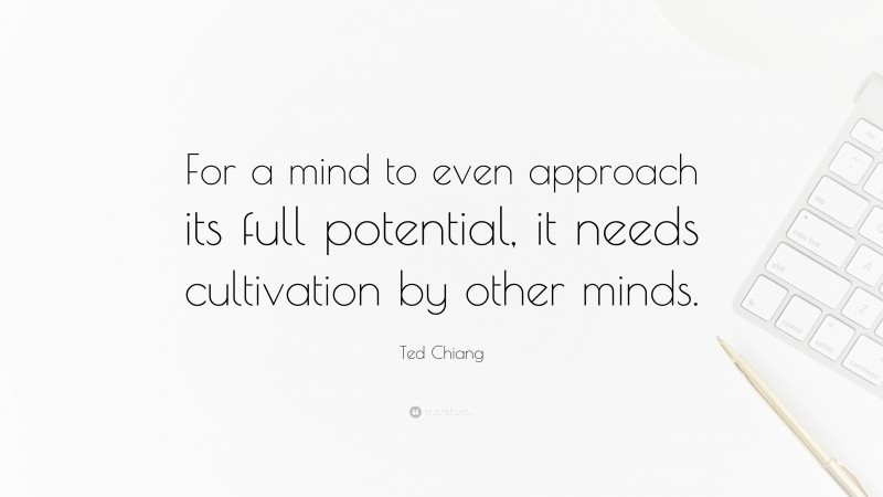 Ted Chiang Quote: “For a mind to even approach its full potential, it needs cultivation by other minds.”
