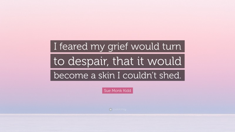 Sue Monk Kidd Quote: “I feared my grief would turn to despair, that it would become a skin I couldn’t shed.”