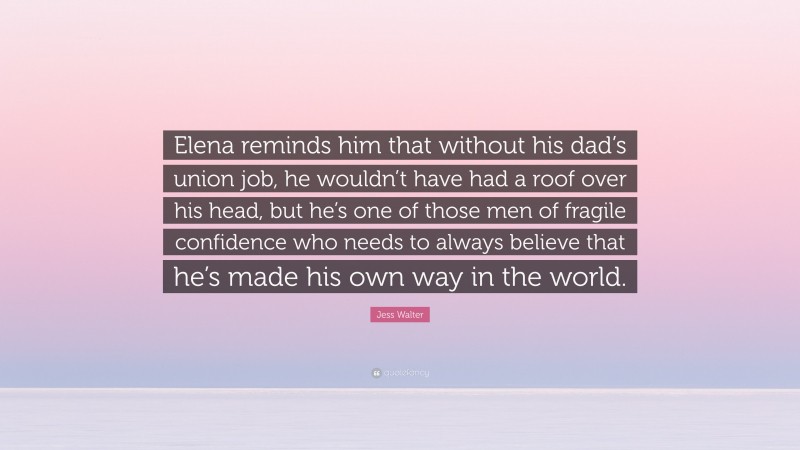 Jess Walter Quote: “Elena reminds him that without his dad’s union job, he wouldn’t have had a roof over his head, but he’s one of those men of fragile confidence who needs to always believe that he’s made his own way in the world.”