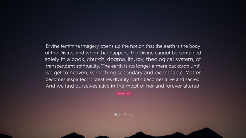 Sue Monk Kidd Quote: “Divine feminine imagery opens up the notion that the earth is the body of the Divine, and when that happens, the Divine cannot be contained solely in a book, church, dogma, liturgy, theological system, or transcendent spirituality. The earth is no longer a mere backdrop until we get to heaven, something secondary and expendable. Matter becomes inspirited; it breathes divinity. Earth becomes alive and sacred. And we find ourselves alive in the midst of her and forever altered.”