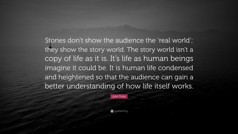 John Truby Quote: “Stories don’t show the audience the ‘real world’; they show the story world. The story world isn’t a copy of life as it is. It’s life as human beings imagine it could be. It is human life condensed and heightened so that the audience can gain a better understanding of how life itself works.”