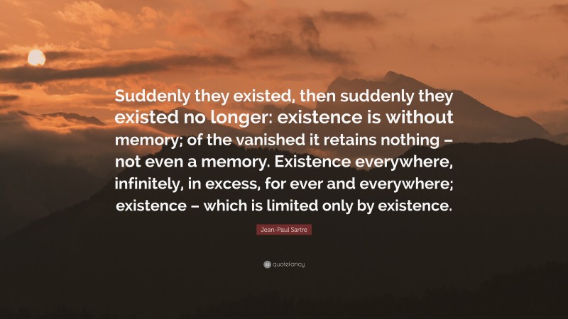 Jean-Paul Sartre Quote: “Suddenly they existed, then suddenly they existed no longer: existence is without memory; of the vanished it retains nothing – not even a memory. Existence everywhere, infinitely, in excess, for ever and everywhere; existence – which is limited only by existence.”