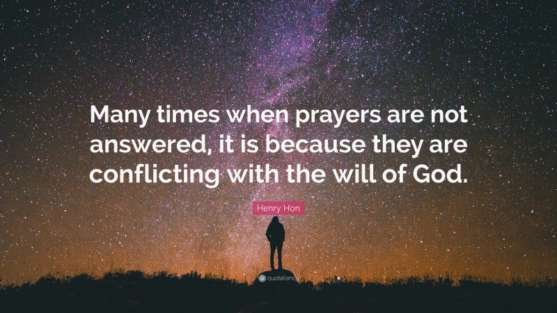 Henry Hon Quote: “Many times when prayers are not answered, it is because they are conflicting with the will of God.”