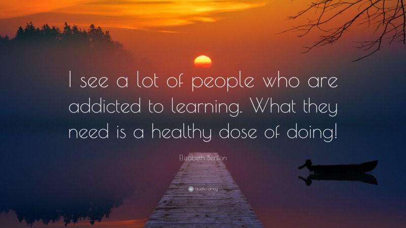 Elizabeth Benton Quote: “I see a lot of people who are addicted to learning. What they need is a healthy dose of doing!”